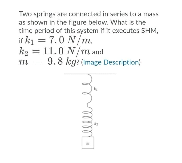 Two springs are connected in series to a mass
as shown in the figure below. What is the
time period of this system if it executes SHM,
if ki = 7.0 N/m,
k2 = 11.0 N/m and
m
9. 8 kg? (Image Description)
k1
