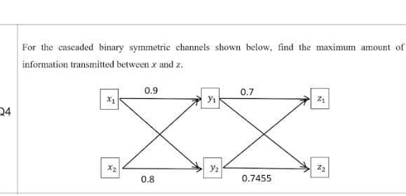 For the cascaded binary symmetrie channels shown below, find the maximum amount of
information transmitted between x and z.
0.9
0.7
24
X2
Y2
0.8
0.7455
