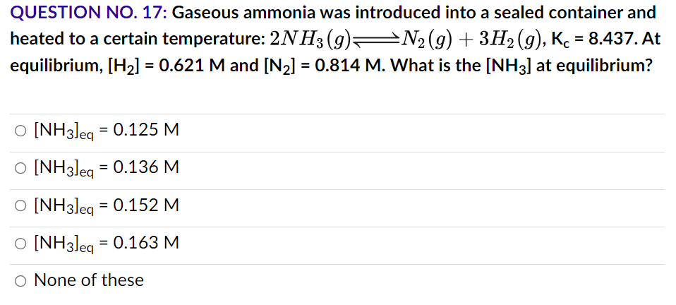 QUESTION NO. 17: Gaseous ammonia was introduced into a sealed container and
heated to a certain temperature: 2NH3 (9)—N2(g) + 3H₂(g), Kc = 8.437. At
equilibrium, [H₂] = 0.621 M and [N₂] = 0.814 M. What is the [NH3] at equilibrium?
O [NH3]eq = 0.125 M
O [NH3]eq = 0.136 M
O [NH3]eq = 0.152 M
O [NH3]eq = 0.163 M
O None of these