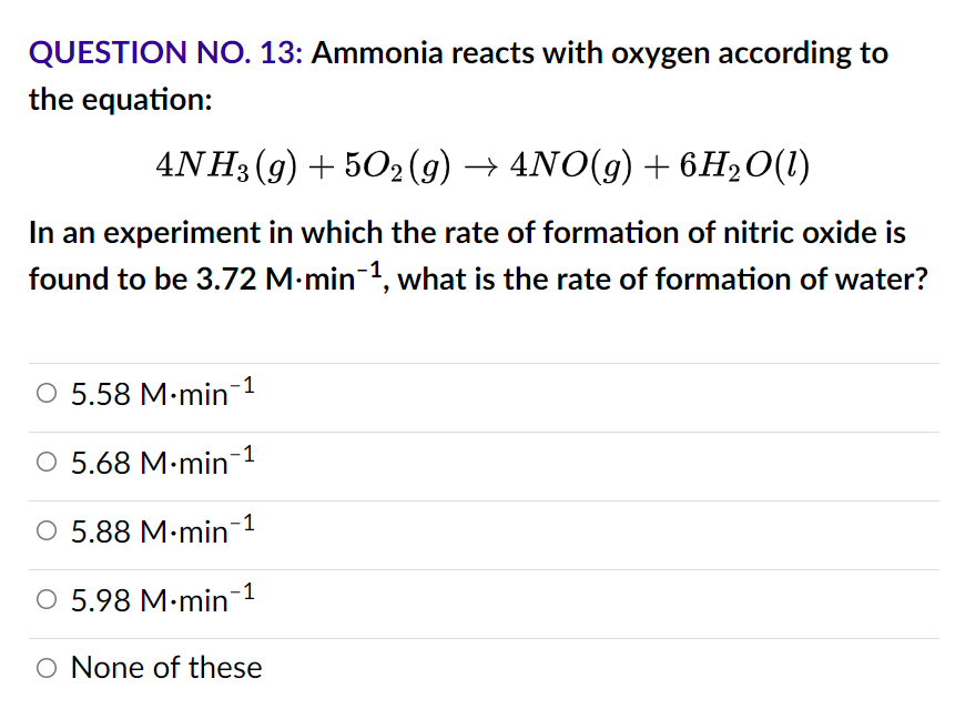 QUESTION NO. 13: Ammonia reacts with oxygen according to
the equation:
4NH3(g) + 5O2 (g) → 4NO(g) + 6H₂O(1)
In an experiment in which the rate of formation of nitric oxide is
found to be 3.72 M-min-¹, what is the rate of formation of water?
O 5.58 M-min-¹
O 5.68 M-min¯¹
○ 5.88 M-min-¹
O
5.98 M.min-1
O None of these
O