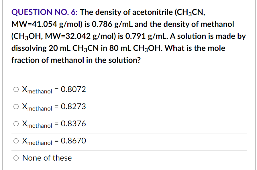 QUESTION NO. 6: The density of acetonitrile (CH3CN,
MW=41.054 g/mol) is 0.786 g/mL and the density of methanol
(CH3OH, MW=32.042 g/mol) is 0.791 g/mL. A solution is made by
dissolving 20 mL CH3CN in 80 mL CH3OH. What is the mole
fraction of methanol in the solution?
Xmethanol = 0.8072
Xmethanol = 0.8273
Xmethanol = 0.8376
Xmethanol = 0.8670
O None of these