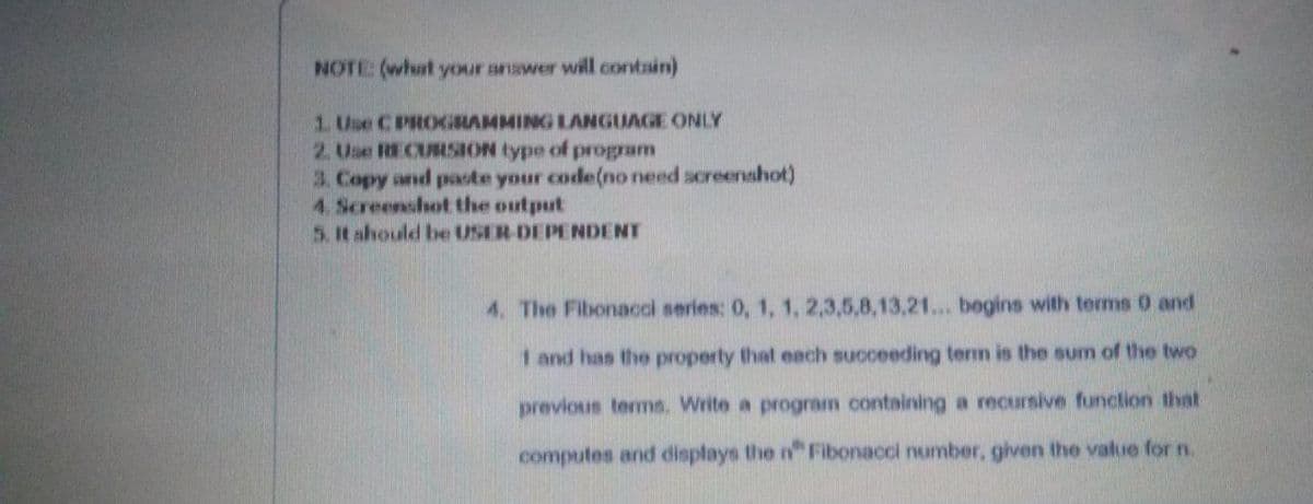 NOTE (what your anawer will contain)
1. Use CPROGRAMMING LANGUAGE ONLY
2. Use RECURSION type of program
3. Copy and paote your code(no need acreenshot)
4. Screenshot the output
5.It ahould be USER-DEPENDENT
4. The Fibonacol series: 0, 1, 1, 2,3,5,8,13,21... begins with terms 0 and
1 and has the property that each succeeding term is the sum of the two
previous terms. Write a program containing a recursive function that
computes and displays the n" Fibonacci number, given the value for n.
