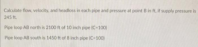 Calculate flow, velocity, and headloss in each pipe and pressure at point B in ft, if supply pressure is
245 ft.
Pipe loop AB north is 2100 ft of 10 inch pipe (C=100)
Pipe loop AB south is 1450 ft of 8 inch pipe (C-100)
