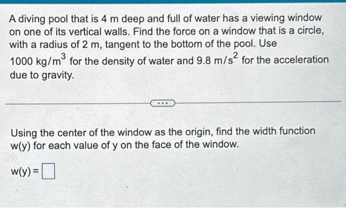 A diving pool that is 4 m deep and full of water has a viewing window
on one of its vertical walls. Find the force on a window that is a circle,
with a radius of 2 m, tangent to the bottom of the pool. Use
1000 kg/m³ for the density of water and 9.8 m/s² for the acceleration
due to gravity.
Using the center of the window as the origin, find the width function
w(y) for each value of y on the face of the window.
w(y) =