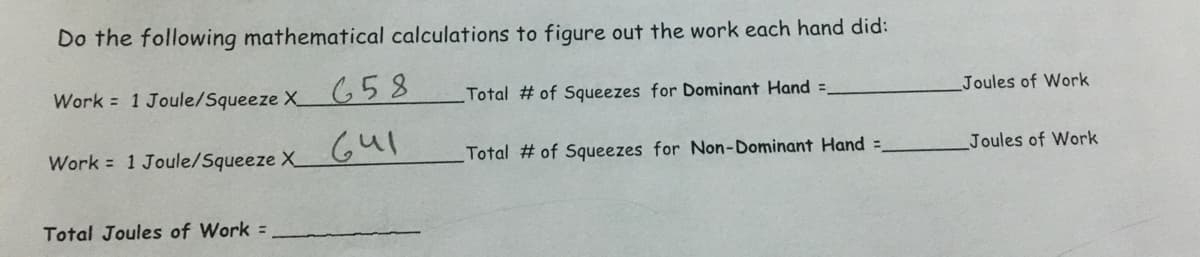 Do the following mathematical calculations to figure out the work each hand did:
Work = 1 Joule/Squeeze x 658
Total # of Squeezes for Dominant Hand =
Work 1 Joule/Squeeze X
641
Total # of Squeezes for Non-Dominant Hand =
Total Joules of Work =
Joules of Work
Joules of Work