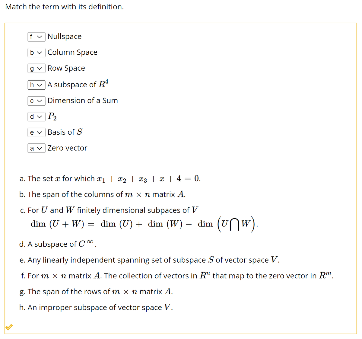 Match the term with its definition.
f✓ Nullspace
b✓ Column Space
g✓ Row Space
h✓ A subspace of Rª
c✓ Dimension of a Sum
P₂
e
Basis of S
a Zero vector
d
a. The set x for which x₁ + x₂ + x3 + x + 4 = 0.
b. The span of the columns of m × n matrix A.
c. For U and W finitely dimensional subpaces of V
dim (U + W) = dim (U) + dim (W) – dim (uw).
-
d. A subspace of C.
e. Any linearly independent spanning set of subspace S of vector space V.
f. For m × ŉ matrix A. The collection of vectors in R" that map to the zero vector in Rm.
g. The span of the rows of m x n matrix A.
h. An improper subspace of vector space V.