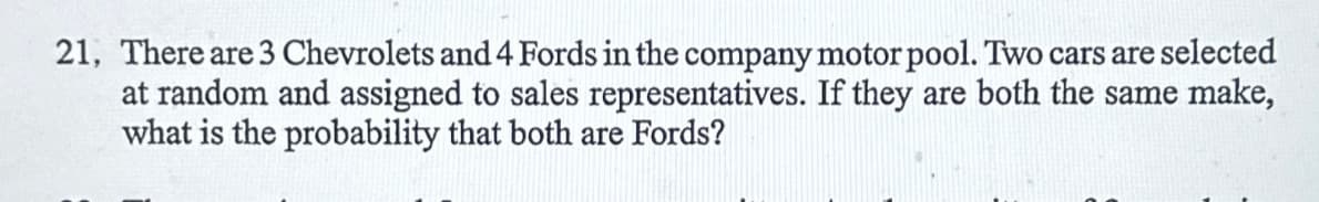 21, There are 3 Chevrolets and 4 Fords in the company motor pool. Two cars are selected
at random and assigned to sales representatives. If they are both the same make,
what is the probability that both are Fords?