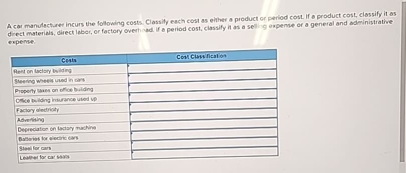 A car manufacturer incurs the following costs. Classify each cost as either a product or period cost. If a product cost, classify it as
direct materials, direct labor, or factory overhead. If a period cost, classify it as a selling expense or a general and administrative
expense.
Costs
Rent on factory building
Steering wheels used in cars
Property taxes on office building
Office building insurance used up
Factory electricity
Advertising
Depreciation on factory machine
Batteries for electric cars
Steel for cars
Leather for car seats
Cost Classification.