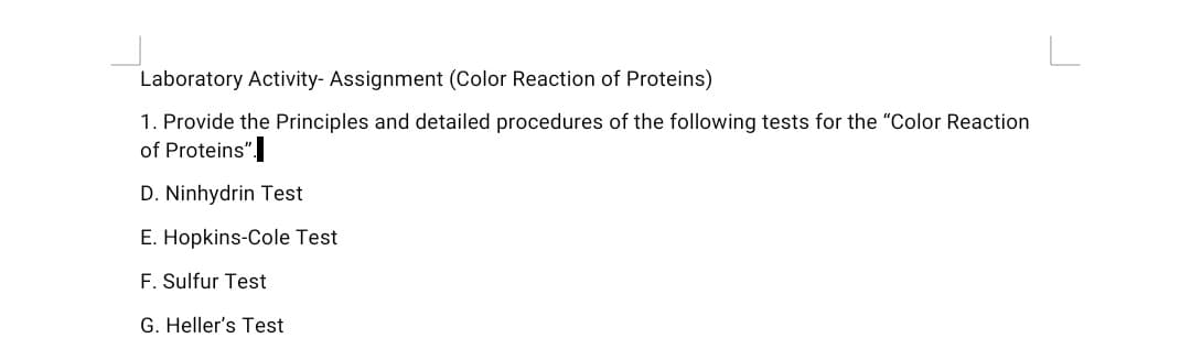 Laboratory Activity- Assignment (Color Reaction of Proteins)
1. Provide the Principles and detailed procedures of the following tests for the "Color Reaction
of Proteins".
D. Ninhydrin Test
E. Hopkins-Cole Test
F. Sulfur Test
G. Heller's Test
