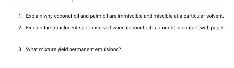 1. Explain why coconut oil and palm oil are immiscible and miscible at a particular solvent.
2. Explain the translucent spot observed when coconut oil is brought in contact with paper.
3. What mixture yield permanent emulsions?
