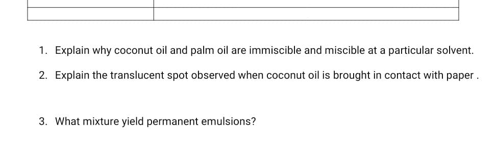 1. Explain why coconut oil and palm oil are immiscible and miscible at a particular solvent.
2. Explain the translucent spot observed when coconut oil is brought in contact with paper.
3. What mixture yield permanent emulsions?
