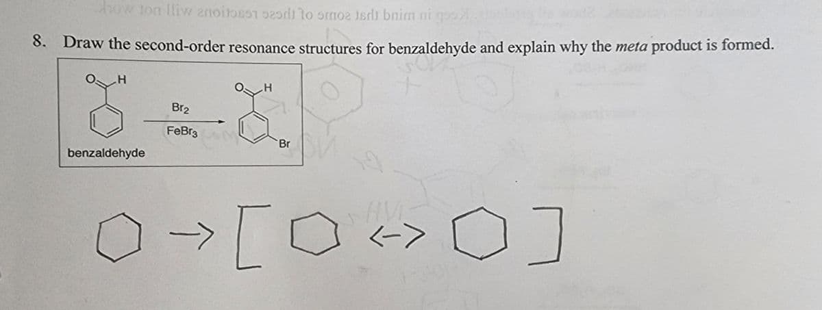 dow ton fliw anoitost 929di to smoz jedi bnim ni gos
the worl
8. Draw the second-order resonance structures for benzaldehyde and explain why the meta product is formed.
H
benzaldehyde
Br₂
FeBr3
H
→ [
Br
[0 <>0]