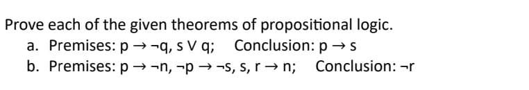 Prove each of the given theorems of propositional logic.
Conclusion: p → s
a. Premises: p-q, s V q;
b. Premises: p-n, -p→ ¬s, s, r→ n;
Conclusion: -r