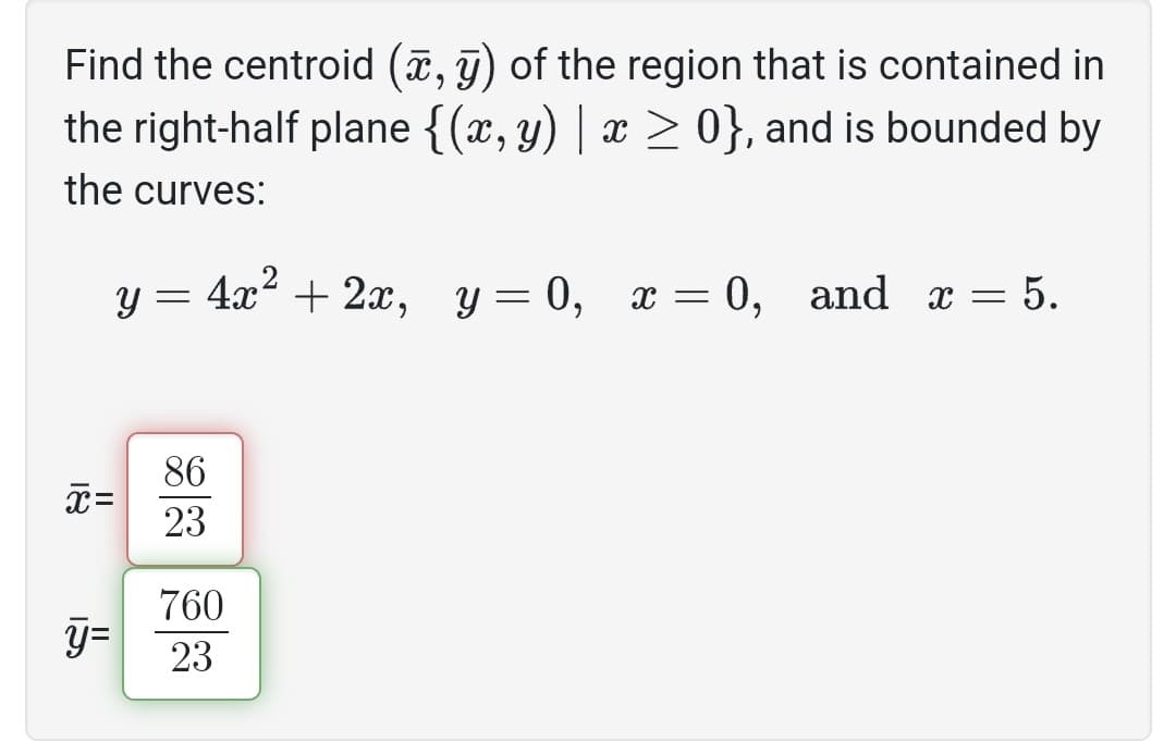 Find the centroid (x, y) of the region that is contained in
the right-half plane {(x, y) | x ≥ 0}, and is bounded by
the curves:
y = 4x² + 2x, y=0, x=0, and x = 5.
x=
y=
86
23
760
23