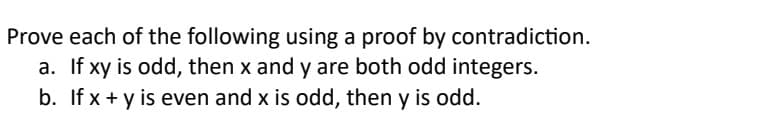 Prove each of the following using a proof by contradiction.
a. If xy is odd, then x and y are both odd integers.
b. If x + y is even and x is odd, then y is odd.
