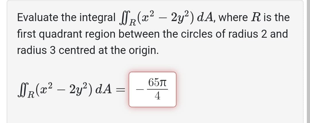 Evaluate the integral (x² – 2y²) dA, where R is the
first quadrant region between the circles of radius 2 and
radius 3 centred at the origin.
SR(x² – 2y²) dA
=
651
4