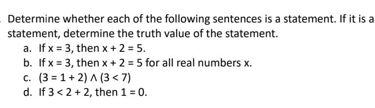 Determine whether each of the following sentences is a statement. If it is a
statement, determine the truth value of the statement.
a. If x= 3, then x + 2 = 5.
b. If x= 3, then x + 2 = 5 for all real numbers x.
c. (3=1+2) A (3<7)
d. If 3 < 2+2, then 1 = 0.
