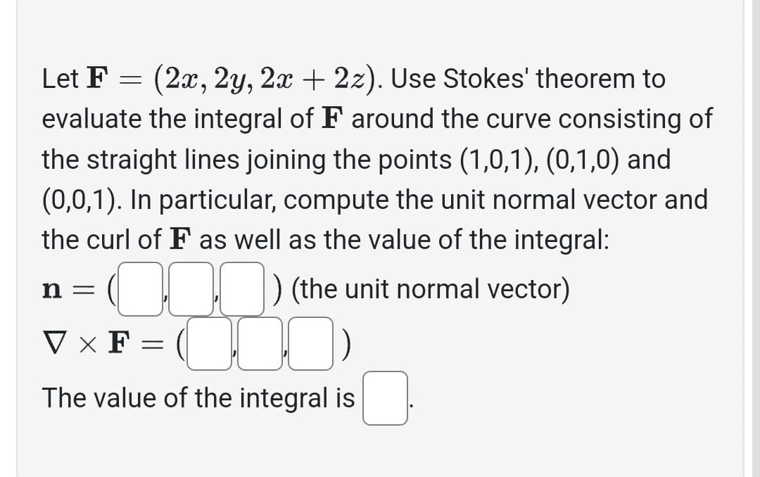 Let F
(2x, 2y, 2x + 2z). Use Stokes' theorem to
evaluate the integral of F around the curve consisting of
the straight lines joining the points (1,0,1), (0,1,0) and
(0,0,1). In particular, compute the unit normal vector and
the curl of F as well as the value of the integral:
n =
=
) (the unit normal vector)
VXF
C 10:
The value of the integral is
=
