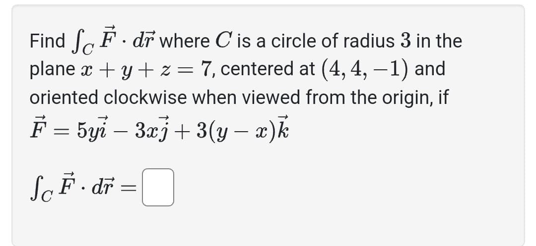 Find SF. dr where C' is a circle of radius 3 in the
plane x + y + z = 7, centered at (4, 4, -1) and
oriented clockwise when viewed from the origin, if
F = 5yi − 3xj + 3(y − x)k
ScF·dr = 0