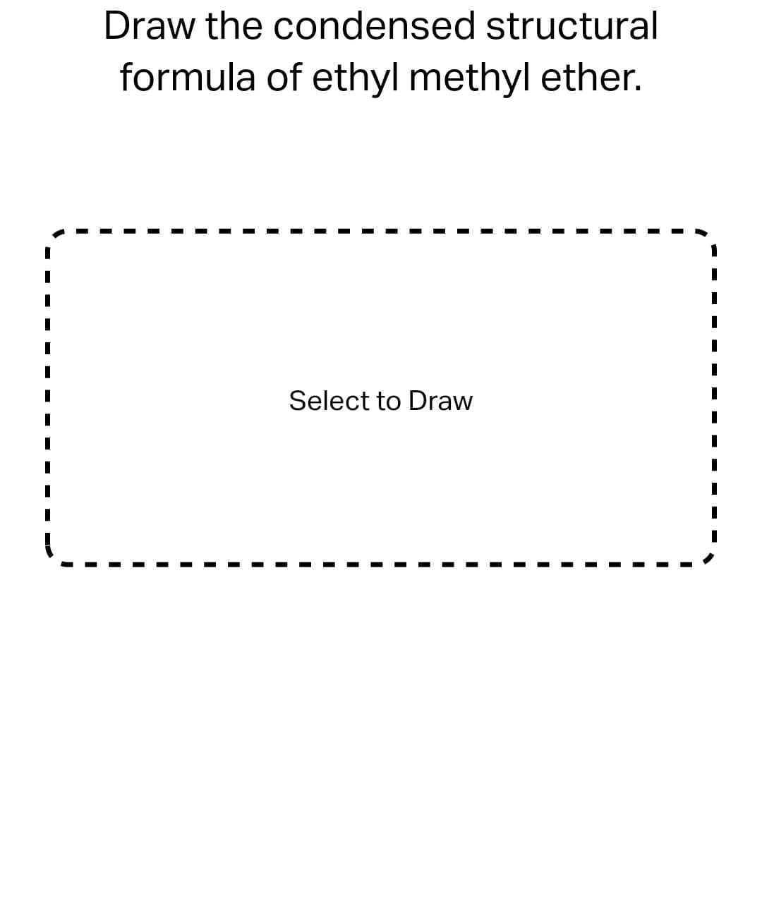 Draw the condensed structural
formula of ethyl methyl ether.
Select to Draw