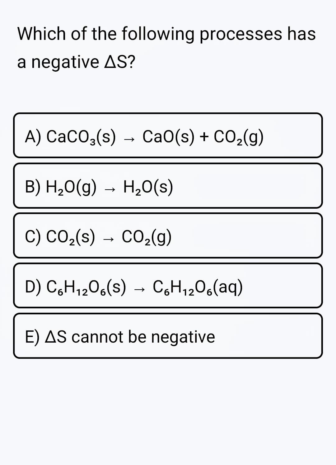 Which of the following processes has
a negative AS?
A) CaCO;(s) → Ca0(s) + CO,(g)
B) H,0(g)
→ H20(s)
C) CO2(s) → CO2(g)
D) C,H,206(s)
C,H1206(aq)
→
E) AS cannot be negative
