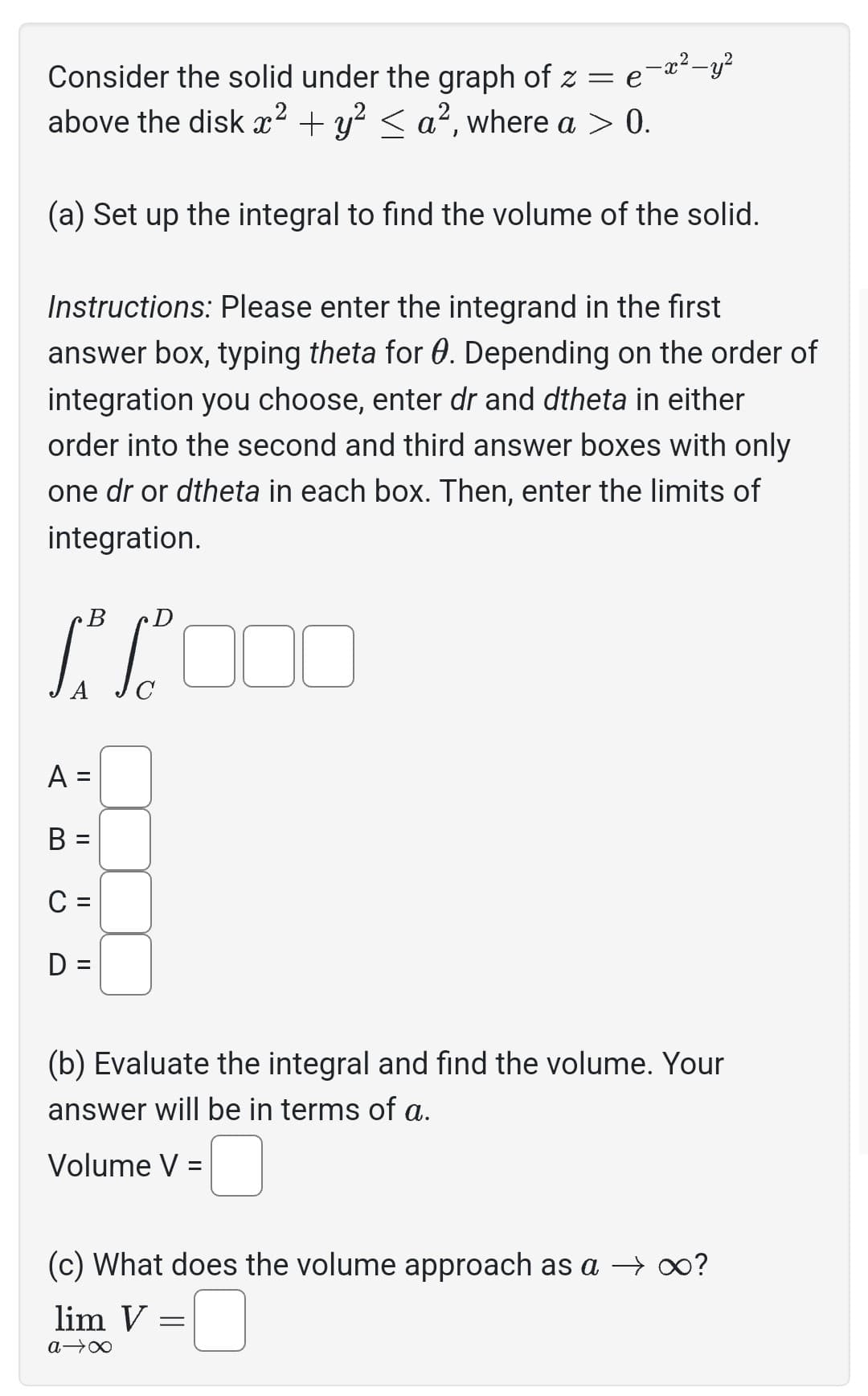 Consider the solid under the graph of z =
e-x²-y²
above the disk x² + y² ≤ a², where a > 0.
(a) Set up the integral to find the volume of the solid.
Instructions: Please enter the integrand in the first
answer box, typing theta for 0. Depending on the order of
integration you choose, enter dr and dtheta in either
order into the second and third answer boxes with only
one dr or dtheta in each box. Then, enter the limits of
integration.
B
D
1² 1² 000
A
B =
C =
D =
||
(b) Evaluate the integral and find the volume. Your
answer will be in terms of a.
Volume V =
(c) What does the volume approach as a → ∞?
lim V:
a →∞
=