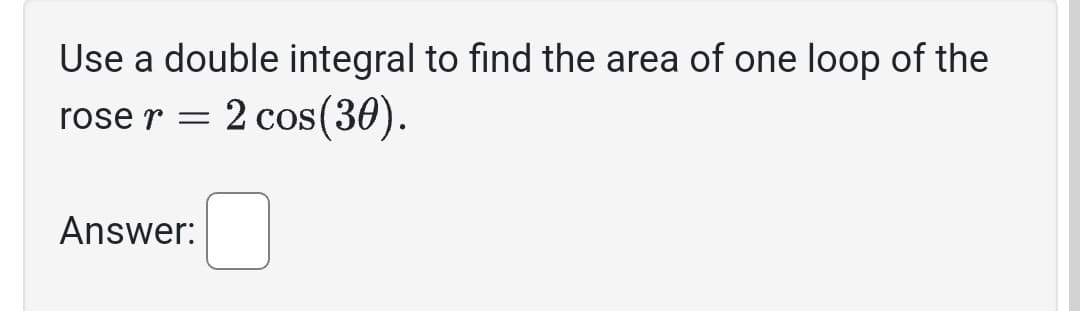 Use a double integral to find the area of one loop of the
2 cos(30).
rose r =
Answer: