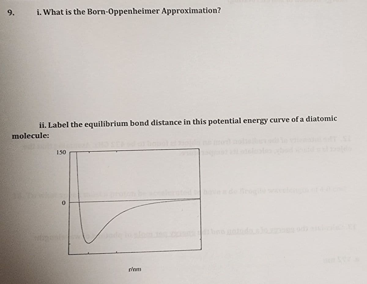 9.
i. What is the Born-Oppenheimer Approximation?
ii. Label the equilibrium bond distance in this potential energy curve of a diatomic
molecule:
150
accelerate
nove x de Brogite wavelength of 4.0 cod
0
r/nm