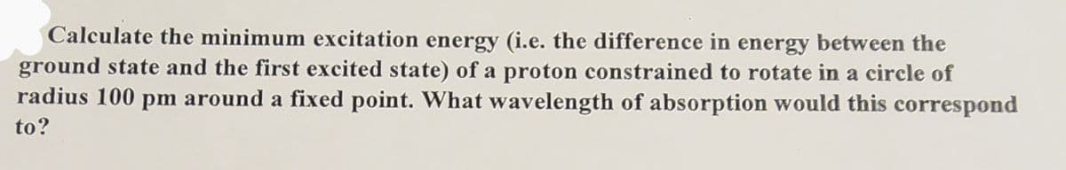 Calculate the minimum excitation energy (i.e. the difference in energy between the
ground state and the first excited state) of a proton constrained to rotate in a circle of
radius 100 pm around a fixed point. What wavelength of absorption would this correspond
to?