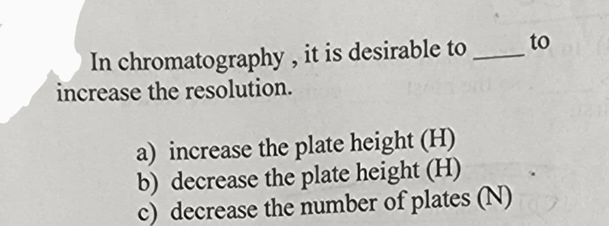 In chromatography, it is desirable to
increase the resolution.
a) increase the plate height (H)
b) decrease the plate height (H)
c) decrease the number of plates (N)
to