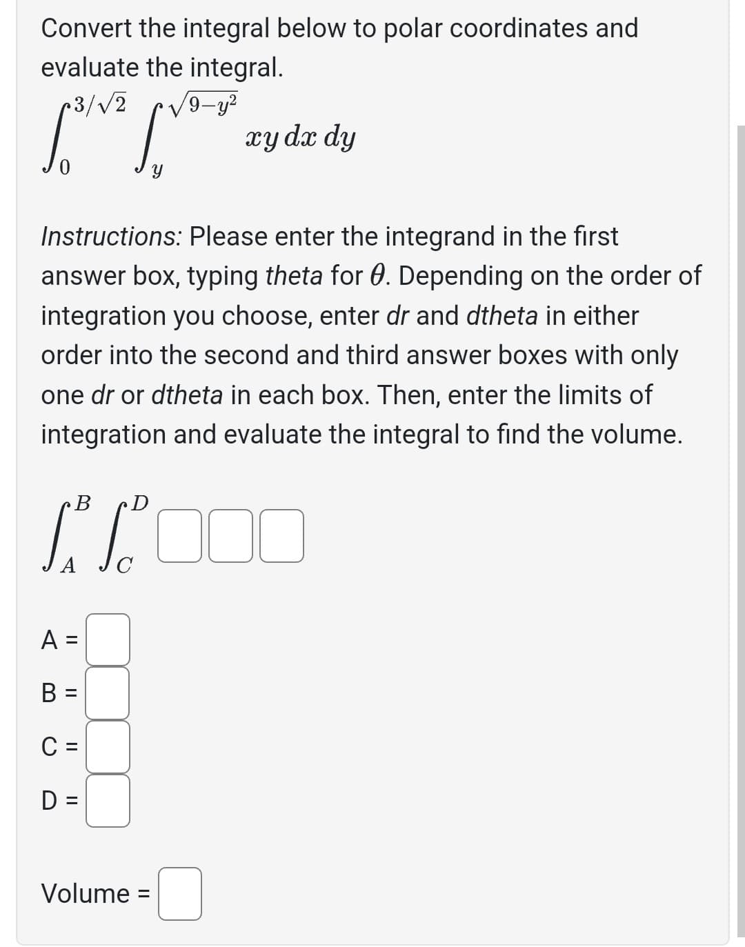 Convert the integral below to polar coordinates and
evaluate the integral.
r3/√2
B
sva
Y
Instructions: Please enter the integrand in the first
answer box, typing theta for 0. Depending on the order of
integration you choose, enter dr and dtheta in either
order into the second and third answer boxes with only
one dr or dtheta in each box. Then, enter the limits of
integration and evaluate the integral to find the volume.
A =
B =
C =
D =
/9-y²
//000
C
Volume
xy dx dy
=