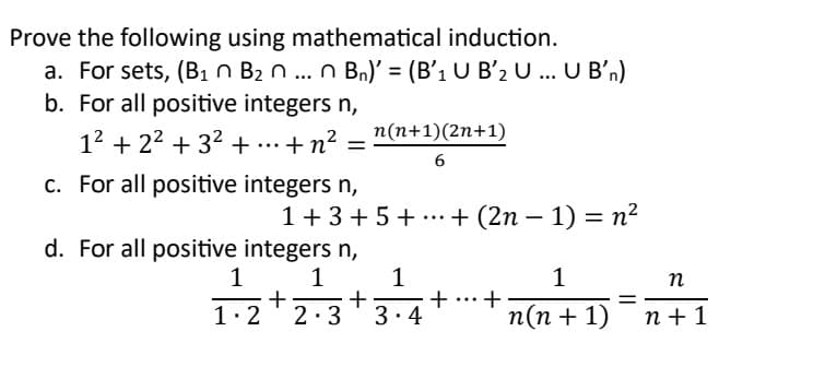 Prove the following using mathematical induction.
a. For sets, (B1 B2 n ... n Bn)' = (B'₁ U B'2 U ... U B'n)
b. For all positive integers n,
12 +2² + 3² + ... + n² =
c. For all positive integers n,
n(n+1)(2n+1)
6
-
1 + 3 + 5 + ... + (2n − 1) = n²
d. For all positive integers n,
+
1
1-2-3-4
n
+
+ +
=
n(n + 1)
n+1