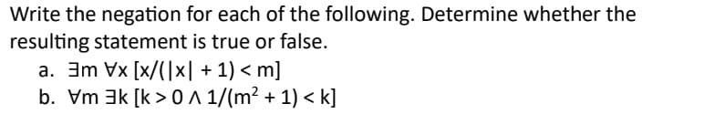 Write the negation for each of the following. Determine whether the
resulting statement is true or false.
a. 3m x [x/(|x| + 1) <m]
b. Vm k [k> A 1/(m² + 1) <k]