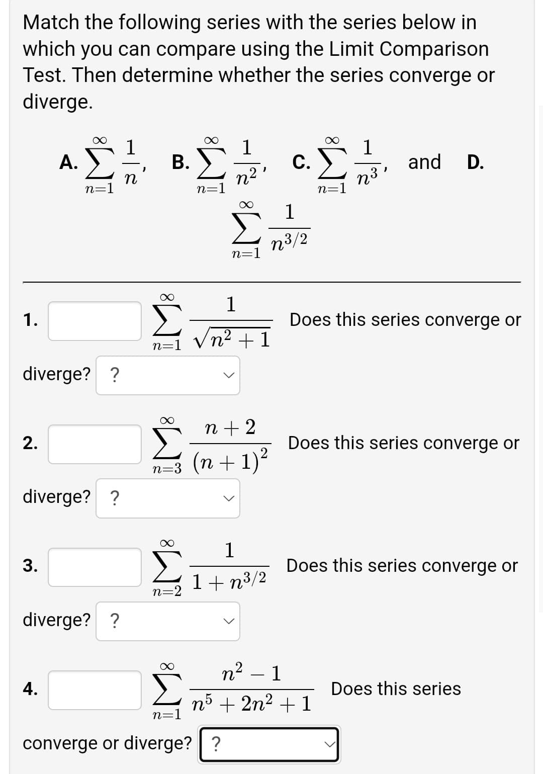 Match the following series with the series below in
which you can compare using the Limit Comparison
Test. Then determine whether the series converge or
diverge.
1
С.
1
and
А.
В.
D.
n3
n=1
n=:
n=1
1
n3/2
n=
1
1.
Does this series converge or
Vn? + 1
n=1
diverge? ?
n + 2
2.
Does this series converge or
n=3 (n + 1)?
n+ 1)²
diverge? ?
1
3.
Does this series converge or
1+ n3/2
n=2
diverge? ?
n² – 1
4.
Does this series
n5 + 2n2 + 1
n=]
converge or diverge?| ?
WI
