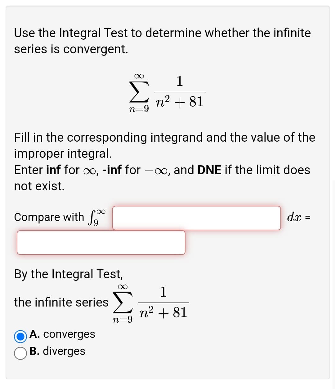 Use the Integral Test to determine whether the infinite
series is convergent.
1
n2 + 81
n=9
Fill in the corresponding integrand and the value of the
improper integral.
Enter inf for ∞, -inf for -xx, and DNE if the limit does
not exist.
Compare with f
dx =
%3D
By the Integral Test,
1
the infinite series
n2 + 81
n=9
A. converges
B. diverges
