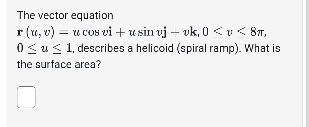 The vector equation
r (u, v) = u cos vi + u sin vj + vk, 0 ≤ v ≤ 8π,
0 ≤ u≤ 1, describes a helicoid (spiral ramp). What is
the surface area?