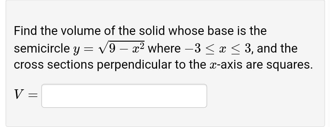 Find the volume of the solid whose base is the
semicircle y = v9 – x² where -3 < x < 3, and the
cross sections perpendicular to the x-axis are squares.
V :
