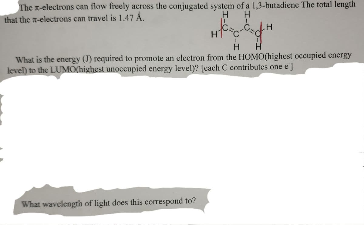 The л-electrons can flow freely across the conjugated system of a 1,3-butadiene The total length
that the π-electrons can travel is 1.47 Å.
H
H
1
LH
HTC
H
H
What is the energy (J) required to promote an electron from the HOMO(highest occupied energy
level) to the LUMO(highest unoccupied energy level)? [each C contributes one e]
What wavelength of light does this correspond to?