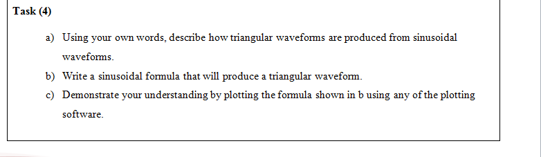 a) Using your own words, describe how triangular waveforms are produced from sinusoidal
waveforms.
b) Write a sinusoidal formula that will produce a triangular waveform.
c) Demonstrate your understanding by plotting the formula shown in b using any of the plotting
software.
