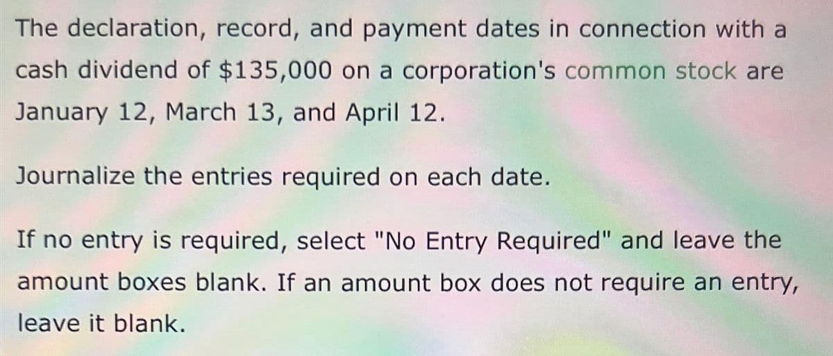 The declaration, record, and payment dates in connection with a
cash dividend of $135,000 on a corporation's common stock are
January 12, March 13, and April 12.
Journalize the entries required on each date.
If no entry is required, select "No Entry Required" and leave the
amount boxes blank. If an amount box does not require an entry,
leave it blank.