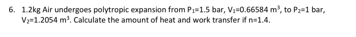 6. 1.2kg Air undergoes polytropic expansion from P1=1.5 bar, V1=0.66584 m³, to P2=1 bar,
V2=1.2054 m³. Calculate the amount of heat and work transfer if n=1.4.
