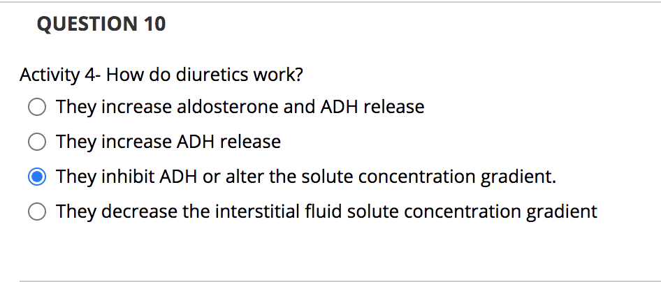 QUESTION 10
Activity 4- How do diuretics work?
They increase aldosterone and ADH release
They increase ADH release
● They inhibit ADH or alter the solute concentration gradient.
They decrease the interstitial fluid solute concentration gradient