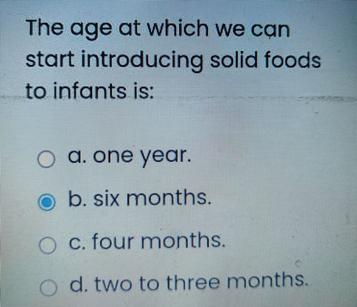 The age at which we can
start introducing solid foods
to infants is:
© a. one year.
Ob. six months.
O c. four months.
OO
d. two to three months.
