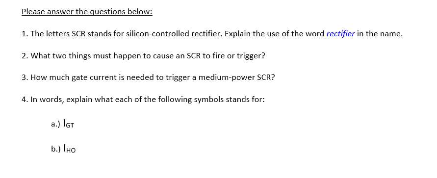 Please answer the questions below:
1. The letters SCR stands for silicon-controlled rectifier. Explain the use of the word rectifier in the name.
2. What two things must happen to cause an SCR to fire or trigger?
3. How much gate current is needed to trigger a medium-power SCR?
4. In words, explain what each of the following symbols stands for:
a.) IGt
b.) IHO
