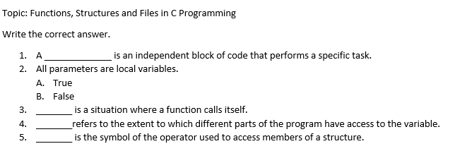Topic: Functions, Structures and Files in C Programming
Write the correct answer.
1. A
2. All parameters are local variables.
A. True
B. False
3.
4.
5.
is an independent block of code that performs a specific task.
is a situation where a function calls itself.
_refers to the extent to which different parts of the program have access to the variable.
is the symbol of the operator used to access members of a structure.