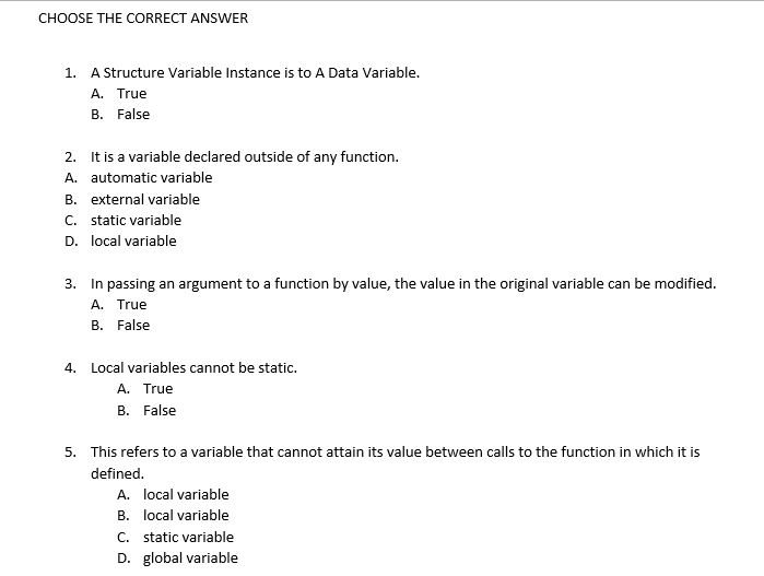 CHOOSE THE CORRECT ANSWER
1. A Structure Variable Instance is to A Data Variable.
A. True
B. False
2.
It is a variable declared outside of any function.
A. automatic variable
B. external variable
C. static variable
D. local variable
3. In passing an argument to a function by value, the value in the original variable can be modified.
A. True
B. False
4. Local variables cannot be static.
A. True
B. False
5. This refers to a variable that cannot attain its value between calls to the function in which it is
defined.
A. local variable
B. local variable
C. static variable
D. global variable