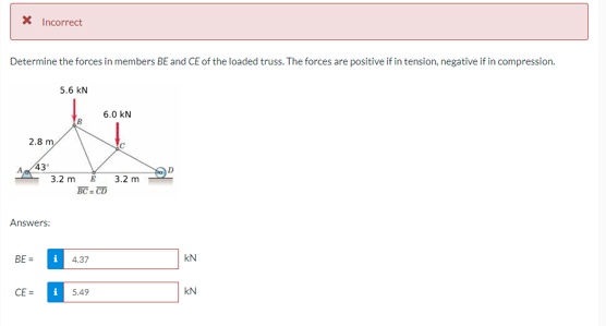 Incorrect
Determine the forces in members BE and CE of the loaded truss. The forces are positive if in tension, negative if in compression.
2.8 m
43¹
5.6 KN
3.2 m
Answers:
BE= i
4.37
6.0 KN
E 3.2 m
CE= i 5.49
KN
KN