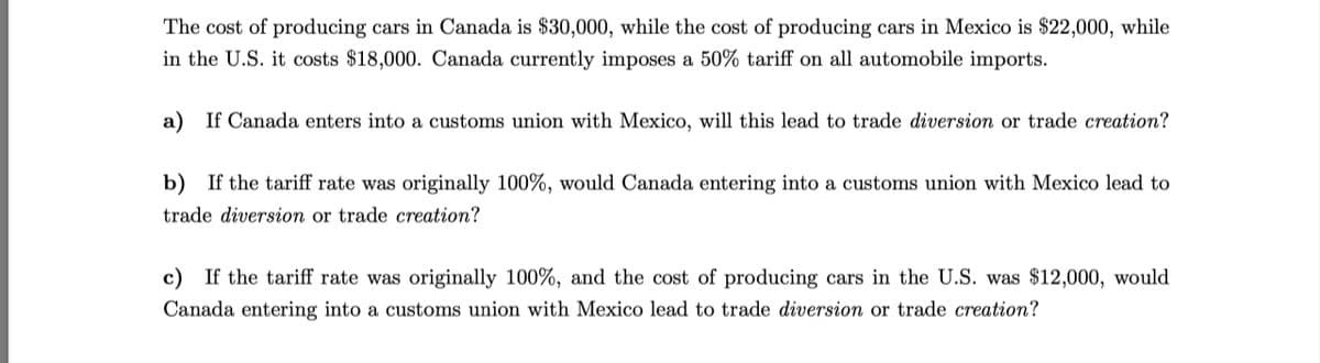 The cost of producing cars in Canada is $30,000, while the cost of producing cars in Mexico is $22,000, while
in the U.S. it costs $18,000. Canada currently imposes a 50% tariff on all automobile imports.
a) If Canada enters into a customs union with Mexico, will this lead to trade diversion or trade creation?
b) If the tariff rate was originally 100%, would Canada entering into a customs union with Mexico lead to
trade diversion or trade creation?
c) If the tariff rate was originally 100%, and the cost of producing cars in the U.S. was $12,000, would
Canada entering into a customs union with Mexico lead to trade diversion or trade creation?