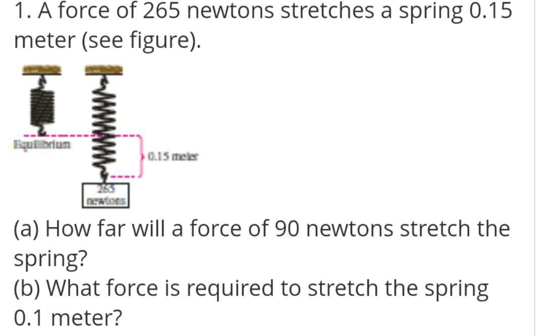 1. A force of 265 newtons stretches a spring 0.15
meter (see figure).
Equlibrium
0.15 meler
newtors
(a) How far will a force of 90 newtons stretch the
spring?
(b) What force is required to stretch the spring
0.1 meter?
wwww
