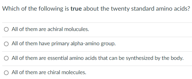 Which of the following is true about the twenty standard amino acids?
All of them are achiral molucules.
All of them have primary alpha-amino group.
O All of them are essential amino acids that can be synthesized by the body.
All of them are chiral molecules.